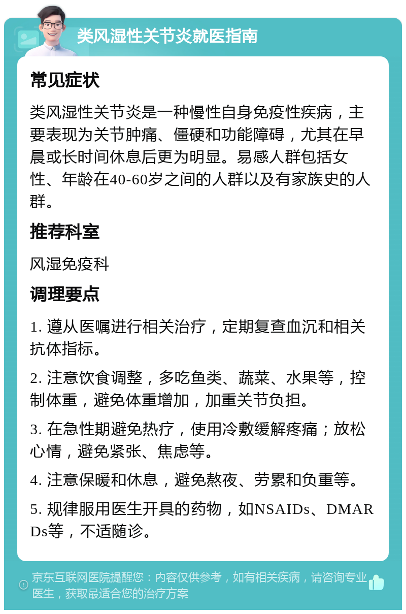 类风湿性关节炎就医指南 常见症状 类风湿性关节炎是一种慢性自身免疫性疾病，主要表现为关节肿痛、僵硬和功能障碍，尤其在早晨或长时间休息后更为明显。易感人群包括女性、年龄在40-60岁之间的人群以及有家族史的人群。 推荐科室 风湿免疫科 调理要点 1. 遵从医嘱进行相关治疗，定期复查血沉和相关抗体指标。 2. 注意饮食调整，多吃鱼类、蔬菜、水果等，控制体重，避免体重增加，加重关节负担。 3. 在急性期避免热疗，使用冷敷缓解疼痛；放松心情，避免紧张、焦虑等。 4. 注意保暖和休息，避免熬夜、劳累和负重等。 5. 规律服用医生开具的药物，如NSAIDs、DMARDs等，不适随诊。