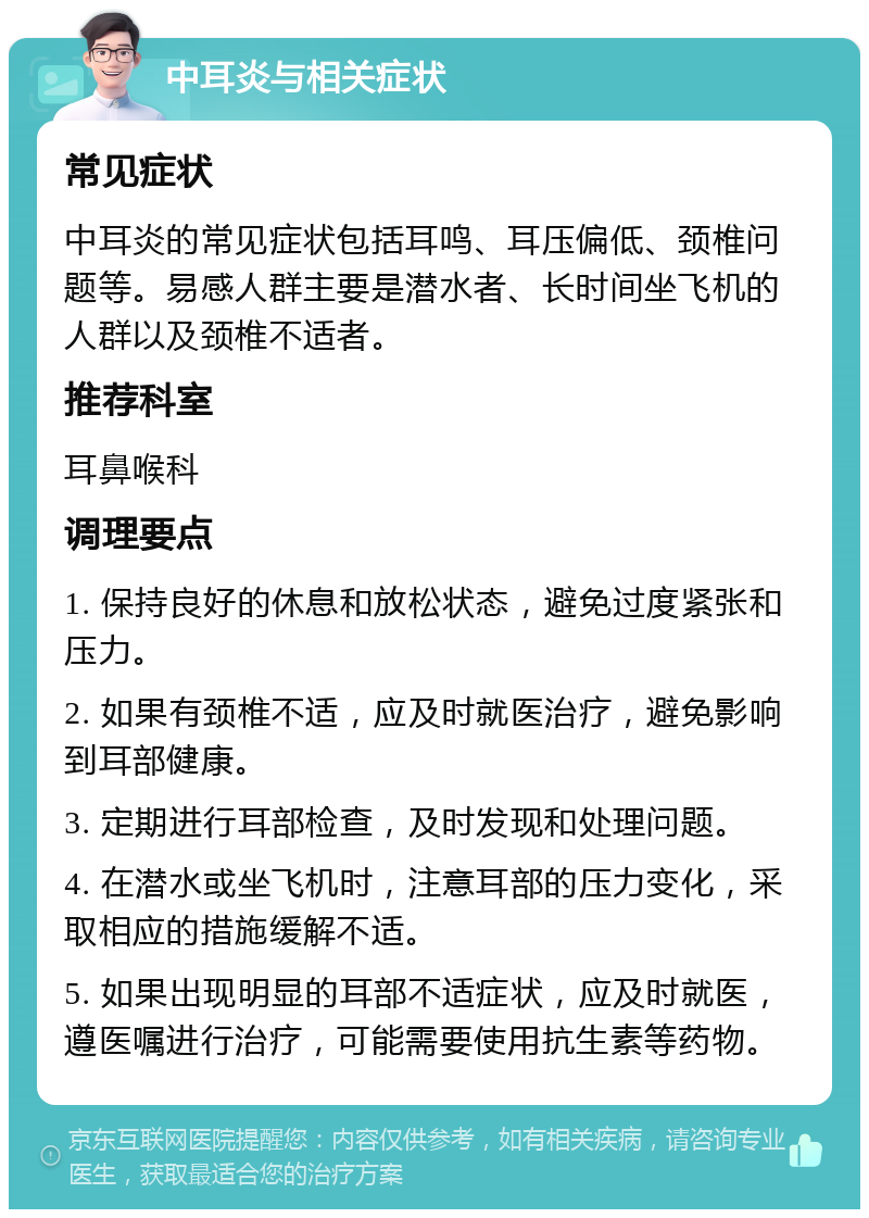 中耳炎与相关症状 常见症状 中耳炎的常见症状包括耳鸣、耳压偏低、颈椎问题等。易感人群主要是潜水者、长时间坐飞机的人群以及颈椎不适者。 推荐科室 耳鼻喉科 调理要点 1. 保持良好的休息和放松状态，避免过度紧张和压力。 2. 如果有颈椎不适，应及时就医治疗，避免影响到耳部健康。 3. 定期进行耳部检查，及时发现和处理问题。 4. 在潜水或坐飞机时，注意耳部的压力变化，采取相应的措施缓解不适。 5. 如果出现明显的耳部不适症状，应及时就医，遵医嘱进行治疗，可能需要使用抗生素等药物。