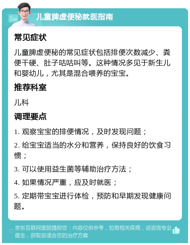 儿童脾虚便秘就医指南 常见症状 儿童脾虚便秘的常见症状包括排便次数减少、粪便干硬、肚子咕咕叫等。这种情况多见于新生儿和婴幼儿，尤其是混合喂养的宝宝。 推荐科室 儿科 调理要点 1. 观察宝宝的排便情况，及时发现问题； 2. 给宝宝适当的水分和营养，保持良好的饮食习惯； 3. 可以使用益生菌等辅助治疗方法； 4. 如果情况严重，应及时就医； 5. 定期带宝宝进行体检，预防和早期发现健康问题。