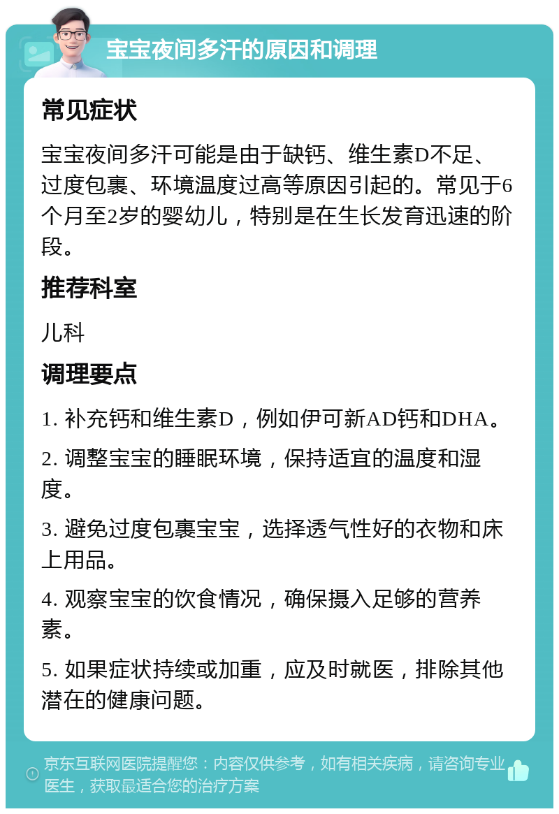 宝宝夜间多汗的原因和调理 常见症状 宝宝夜间多汗可能是由于缺钙、维生素D不足、过度包裹、环境温度过高等原因引起的。常见于6个月至2岁的婴幼儿，特别是在生长发育迅速的阶段。 推荐科室 儿科 调理要点 1. 补充钙和维生素D，例如伊可新AD钙和DHA。 2. 调整宝宝的睡眠环境，保持适宜的温度和湿度。 3. 避免过度包裹宝宝，选择透气性好的衣物和床上用品。 4. 观察宝宝的饮食情况，确保摄入足够的营养素。 5. 如果症状持续或加重，应及时就医，排除其他潜在的健康问题。