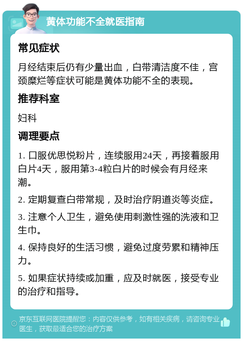 黄体功能不全就医指南 常见症状 月经结束后仍有少量出血，白带清洁度不佳，宫颈糜烂等症状可能是黄体功能不全的表现。 推荐科室 妇科 调理要点 1. 口服优思悦粉片，连续服用24天，再接着服用白片4天，服用第3-4粒白片的时候会有月经来潮。 2. 定期复查白带常规，及时治疗阴道炎等炎症。 3. 注意个人卫生，避免使用刺激性强的洗液和卫生巾。 4. 保持良好的生活习惯，避免过度劳累和精神压力。 5. 如果症状持续或加重，应及时就医，接受专业的治疗和指导。