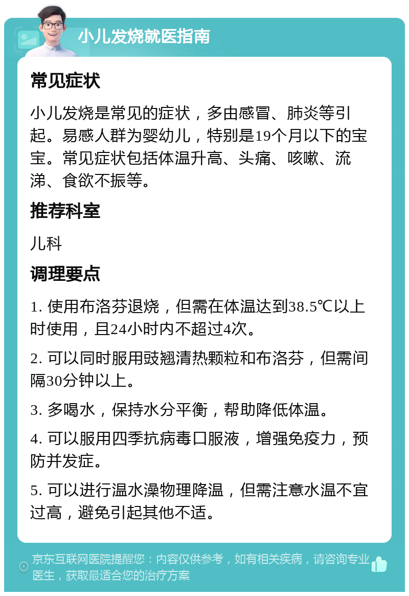 小儿发烧就医指南 常见症状 小儿发烧是常见的症状，多由感冒、肺炎等引起。易感人群为婴幼儿，特别是19个月以下的宝宝。常见症状包括体温升高、头痛、咳嗽、流涕、食欲不振等。 推荐科室 儿科 调理要点 1. 使用布洛芬退烧，但需在体温达到38.5℃以上时使用，且24小时内不超过4次。 2. 可以同时服用豉翘清热颗粒和布洛芬，但需间隔30分钟以上。 3. 多喝水，保持水分平衡，帮助降低体温。 4. 可以服用四季抗病毒口服液，增强免疫力，预防并发症。 5. 可以进行温水澡物理降温，但需注意水温不宜过高，避免引起其他不适。