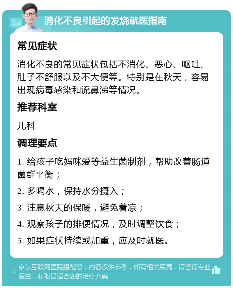 消化不良引起的发烧就医指南 常见症状 消化不良的常见症状包括不消化、恶心、呕吐、肚子不舒服以及不大便等。特别是在秋天，容易出现病毒感染和流鼻涕等情况。 推荐科室 儿科 调理要点 1. 给孩子吃妈咪爱等益生菌制剂，帮助改善肠道菌群平衡； 2. 多喝水，保持水分摄入； 3. 注意秋天的保暖，避免着凉； 4. 观察孩子的排便情况，及时调整饮食； 5. 如果症状持续或加重，应及时就医。