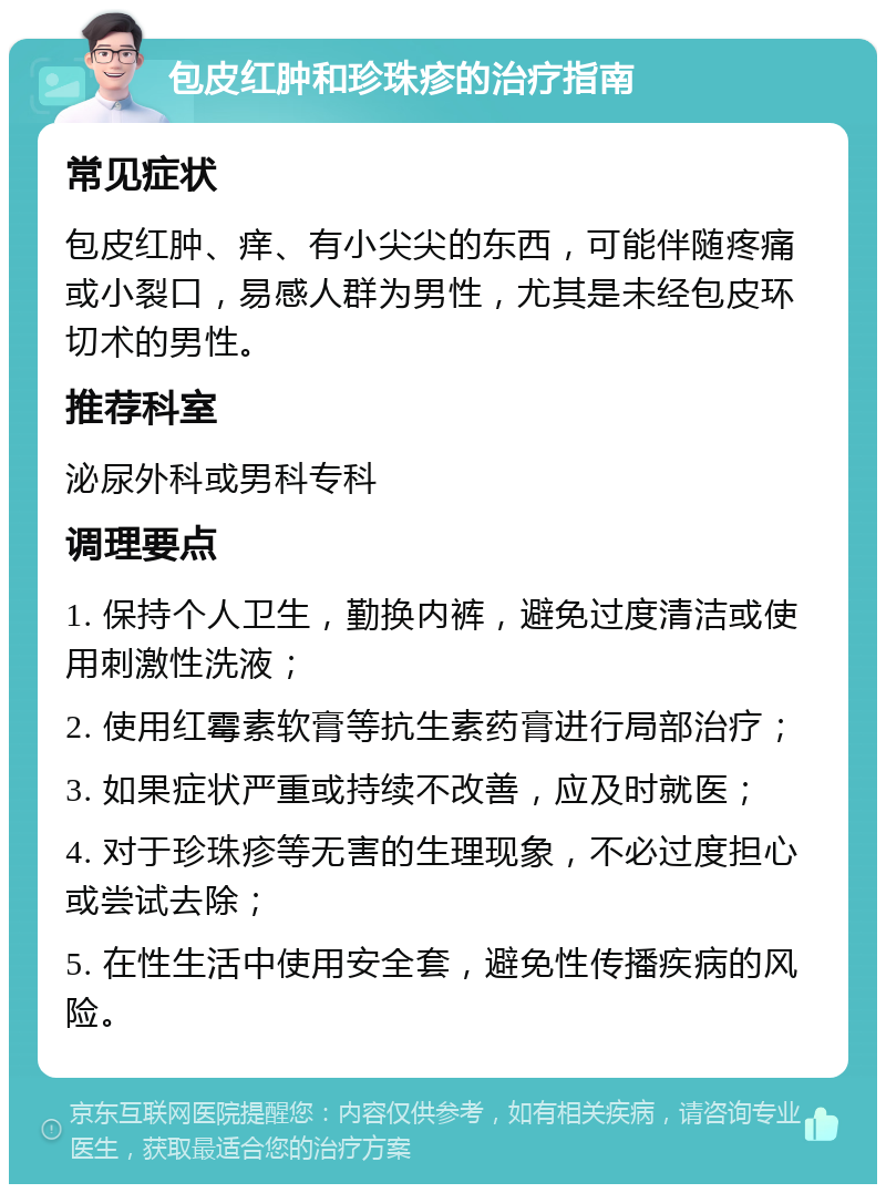 包皮红肿和珍珠疹的治疗指南 常见症状 包皮红肿、痒、有小尖尖的东西，可能伴随疼痛或小裂口，易感人群为男性，尤其是未经包皮环切术的男性。 推荐科室 泌尿外科或男科专科 调理要点 1. 保持个人卫生，勤换内裤，避免过度清洁或使用刺激性洗液； 2. 使用红霉素软膏等抗生素药膏进行局部治疗； 3. 如果症状严重或持续不改善，应及时就医； 4. 对于珍珠疹等无害的生理现象，不必过度担心或尝试去除； 5. 在性生活中使用安全套，避免性传播疾病的风险。