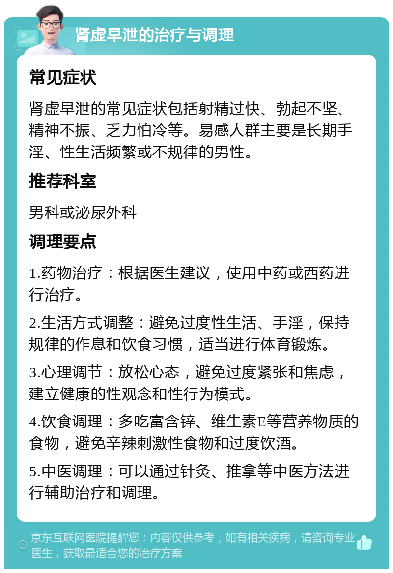 肾虚早泄的治疗与调理 常见症状 肾虚早泄的常见症状包括射精过快、勃起不坚、精神不振、乏力怕冷等。易感人群主要是长期手淫、性生活频繁或不规律的男性。 推荐科室 男科或泌尿外科 调理要点 1.药物治疗：根据医生建议，使用中药或西药进行治疗。 2.生活方式调整：避免过度性生活、手淫，保持规律的作息和饮食习惯，适当进行体育锻炼。 3.心理调节：放松心态，避免过度紧张和焦虑，建立健康的性观念和性行为模式。 4.饮食调理：多吃富含锌、维生素E等营养物质的食物，避免辛辣刺激性食物和过度饮酒。 5.中医调理：可以通过针灸、推拿等中医方法进行辅助治疗和调理。