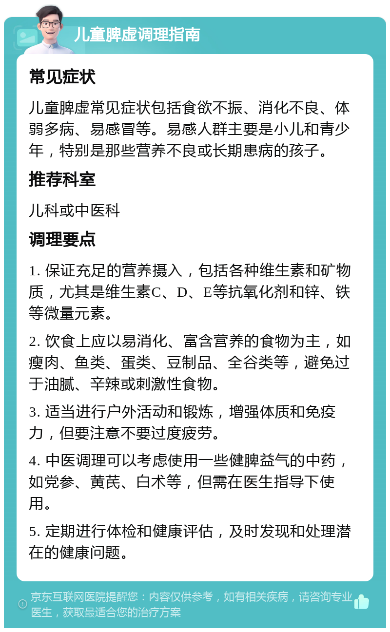 儿童脾虚调理指南 常见症状 儿童脾虚常见症状包括食欲不振、消化不良、体弱多病、易感冒等。易感人群主要是小儿和青少年，特别是那些营养不良或长期患病的孩子。 推荐科室 儿科或中医科 调理要点 1. 保证充足的营养摄入，包括各种维生素和矿物质，尤其是维生素C、D、E等抗氧化剂和锌、铁等微量元素。 2. 饮食上应以易消化、富含营养的食物为主，如瘦肉、鱼类、蛋类、豆制品、全谷类等，避免过于油腻、辛辣或刺激性食物。 3. 适当进行户外活动和锻炼，增强体质和免疫力，但要注意不要过度疲劳。 4. 中医调理可以考虑使用一些健脾益气的中药，如党参、黄芪、白术等，但需在医生指导下使用。 5. 定期进行体检和健康评估，及时发现和处理潜在的健康问题。