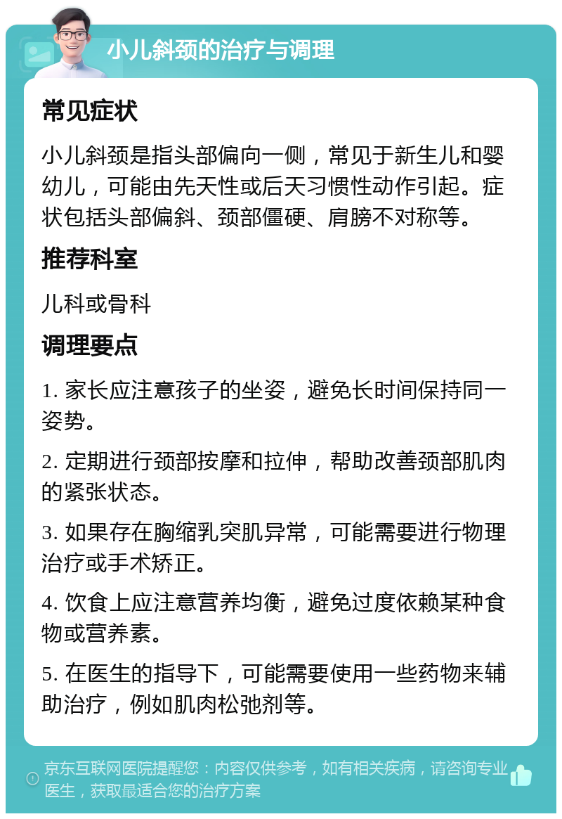 小儿斜颈的治疗与调理 常见症状 小儿斜颈是指头部偏向一侧，常见于新生儿和婴幼儿，可能由先天性或后天习惯性动作引起。症状包括头部偏斜、颈部僵硬、肩膀不对称等。 推荐科室 儿科或骨科 调理要点 1. 家长应注意孩子的坐姿，避免长时间保持同一姿势。 2. 定期进行颈部按摩和拉伸，帮助改善颈部肌肉的紧张状态。 3. 如果存在胸缩乳突肌异常，可能需要进行物理治疗或手术矫正。 4. 饮食上应注意营养均衡，避免过度依赖某种食物或营养素。 5. 在医生的指导下，可能需要使用一些药物来辅助治疗，例如肌肉松弛剂等。