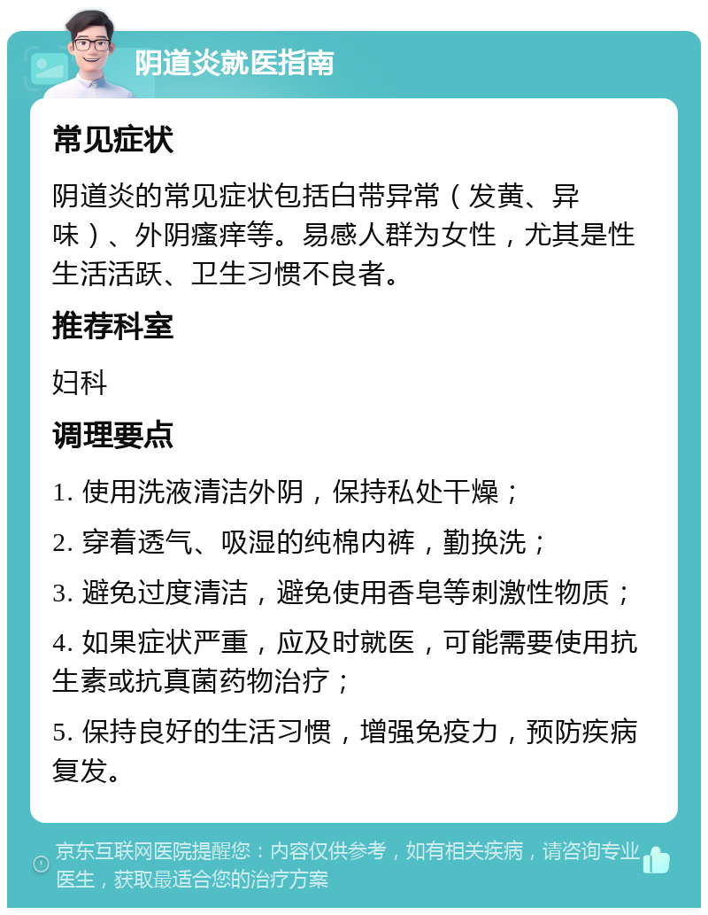 阴道炎就医指南 常见症状 阴道炎的常见症状包括白带异常（发黄、异味）、外阴瘙痒等。易感人群为女性，尤其是性生活活跃、卫生习惯不良者。 推荐科室 妇科 调理要点 1. 使用洗液清洁外阴，保持私处干燥； 2. 穿着透气、吸湿的纯棉内裤，勤换洗； 3. 避免过度清洁，避免使用香皂等刺激性物质； 4. 如果症状严重，应及时就医，可能需要使用抗生素或抗真菌药物治疗； 5. 保持良好的生活习惯，增强免疫力，预防疾病复发。