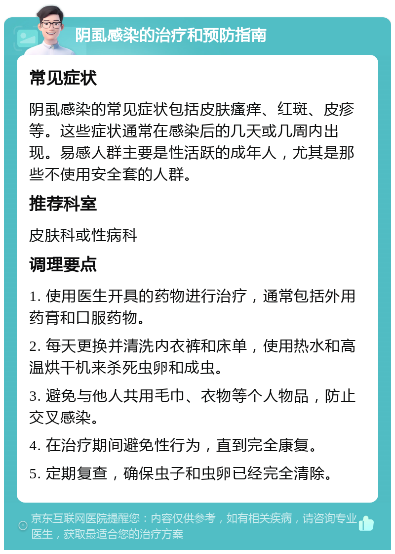 阴虱感染的治疗和预防指南 常见症状 阴虱感染的常见症状包括皮肤瘙痒、红斑、皮疹等。这些症状通常在感染后的几天或几周内出现。易感人群主要是性活跃的成年人，尤其是那些不使用安全套的人群。 推荐科室 皮肤科或性病科 调理要点 1. 使用医生开具的药物进行治疗，通常包括外用药膏和口服药物。 2. 每天更换并清洗内衣裤和床单，使用热水和高温烘干机来杀死虫卵和成虫。 3. 避免与他人共用毛巾、衣物等个人物品，防止交叉感染。 4. 在治疗期间避免性行为，直到完全康复。 5. 定期复查，确保虫子和虫卵已经完全清除。