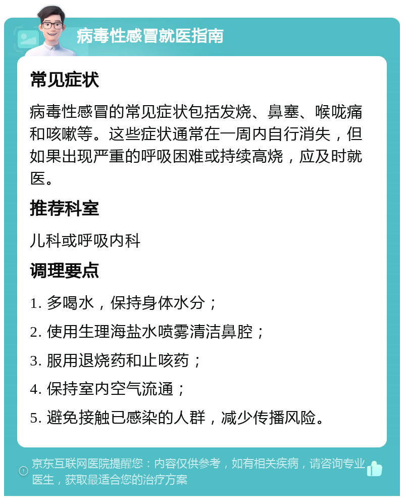 病毒性感冒就医指南 常见症状 病毒性感冒的常见症状包括发烧、鼻塞、喉咙痛和咳嗽等。这些症状通常在一周内自行消失，但如果出现严重的呼吸困难或持续高烧，应及时就医。 推荐科室 儿科或呼吸内科 调理要点 1. 多喝水，保持身体水分； 2. 使用生理海盐水喷雾清洁鼻腔； 3. 服用退烧药和止咳药； 4. 保持室内空气流通； 5. 避免接触已感染的人群，减少传播风险。