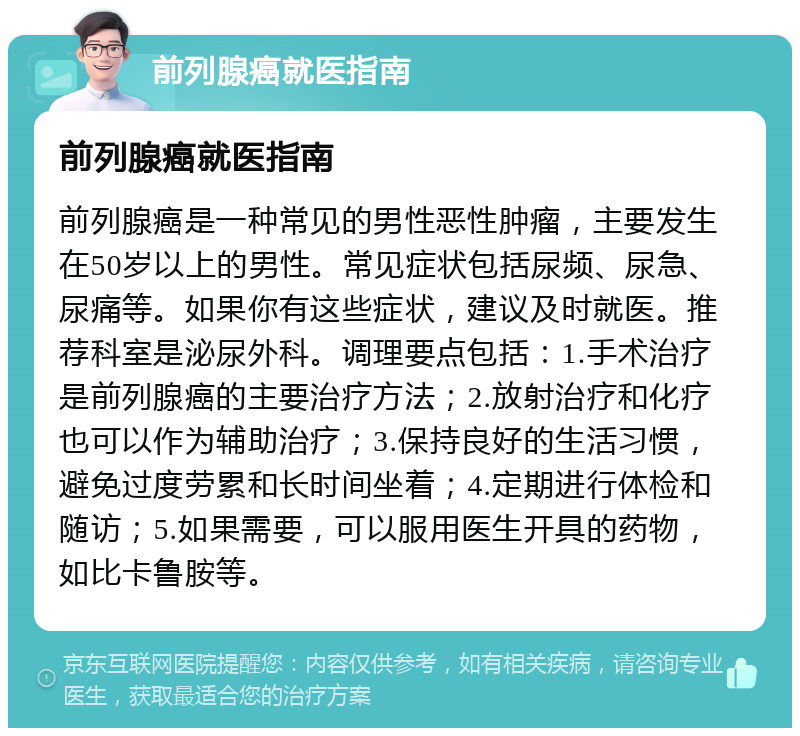 前列腺癌就医指南 前列腺癌就医指南 前列腺癌是一种常见的男性恶性肿瘤，主要发生在50岁以上的男性。常见症状包括尿频、尿急、尿痛等。如果你有这些症状，建议及时就医。推荐科室是泌尿外科。调理要点包括：1.手术治疗是前列腺癌的主要治疗方法；2.放射治疗和化疗也可以作为辅助治疗；3.保持良好的生活习惯，避免过度劳累和长时间坐着；4.定期进行体检和随访；5.如果需要，可以服用医生开具的药物，如比卡鲁胺等。