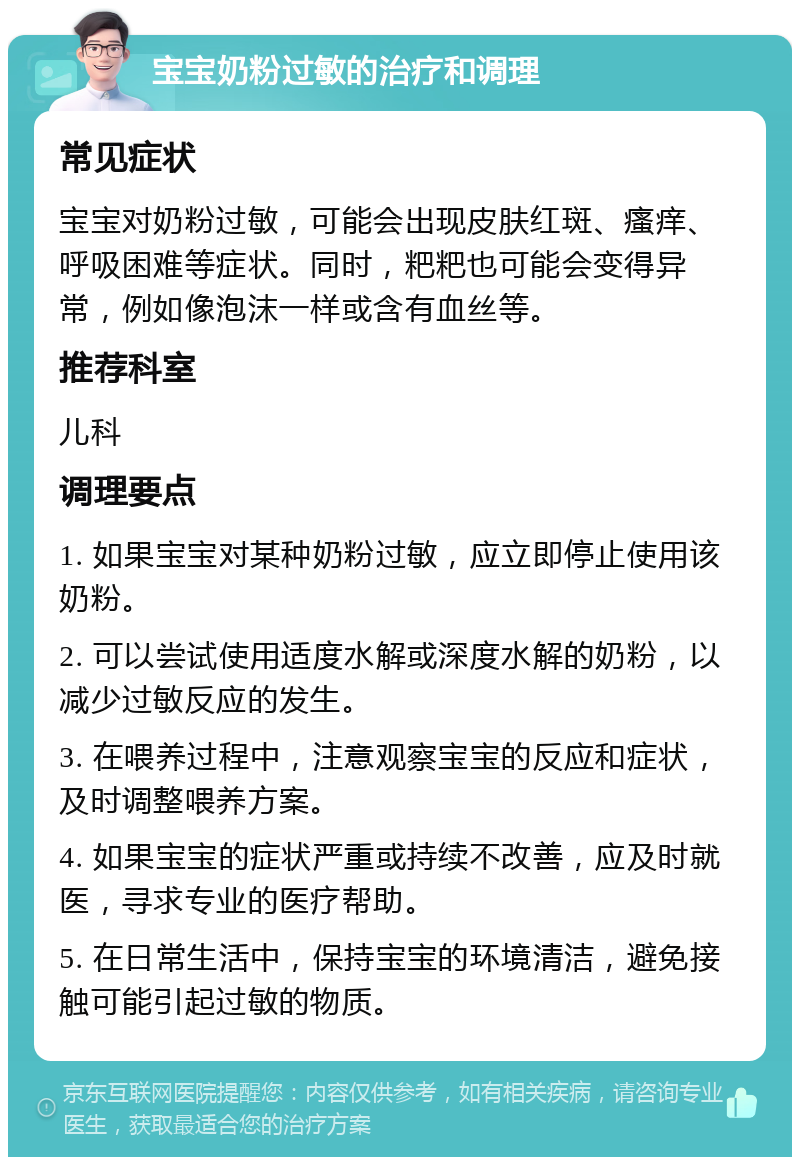 宝宝奶粉过敏的治疗和调理 常见症状 宝宝对奶粉过敏，可能会出现皮肤红斑、瘙痒、呼吸困难等症状。同时，粑粑也可能会变得异常，例如像泡沫一样或含有血丝等。 推荐科室 儿科 调理要点 1. 如果宝宝对某种奶粉过敏，应立即停止使用该奶粉。 2. 可以尝试使用适度水解或深度水解的奶粉，以减少过敏反应的发生。 3. 在喂养过程中，注意观察宝宝的反应和症状，及时调整喂养方案。 4. 如果宝宝的症状严重或持续不改善，应及时就医，寻求专业的医疗帮助。 5. 在日常生活中，保持宝宝的环境清洁，避免接触可能引起过敏的物质。