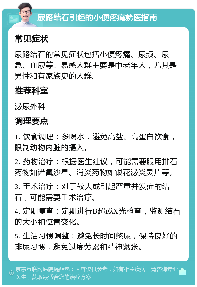 尿路结石引起的小便疼痛就医指南 常见症状 尿路结石的常见症状包括小便疼痛、尿频、尿急、血尿等。易感人群主要是中老年人，尤其是男性和有家族史的人群。 推荐科室 泌尿外科 调理要点 1. 饮食调理：多喝水，避免高盐、高蛋白饮食，限制动物内脏的摄入。 2. 药物治疗：根据医生建议，可能需要服用排石药物如诺氟沙星、消炎药物如银花泌炎灵片等。 3. 手术治疗：对于较大或引起严重并发症的结石，可能需要手术治疗。 4. 定期复查：定期进行B超或X光检查，监测结石的大小和位置变化。 5. 生活习惯调整：避免长时间憋尿，保持良好的排尿习惯，避免过度劳累和精神紧张。