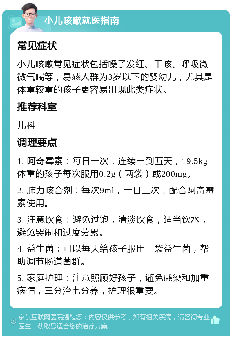 小儿咳嗽就医指南 常见症状 小儿咳嗽常见症状包括嗓子发红、干咳、呼吸微微气喘等，易感人群为3岁以下的婴幼儿，尤其是体重较重的孩子更容易出现此类症状。 推荐科室 儿科 调理要点 1. 阿奇霉素：每日一次，连续三到五天，19.5kg体重的孩子每次服用0.2g（两袋）或200mg。 2. 肺力咳合剂：每次9ml，一日三次，配合阿奇霉素使用。 3. 注意饮食：避免过饱，清淡饮食，适当饮水，避免哭闹和过度劳累。 4. 益生菌：可以每天给孩子服用一袋益生菌，帮助调节肠道菌群。 5. 家庭护理：注意照顾好孩子，避免感染和加重病情，三分治七分养，护理很重要。