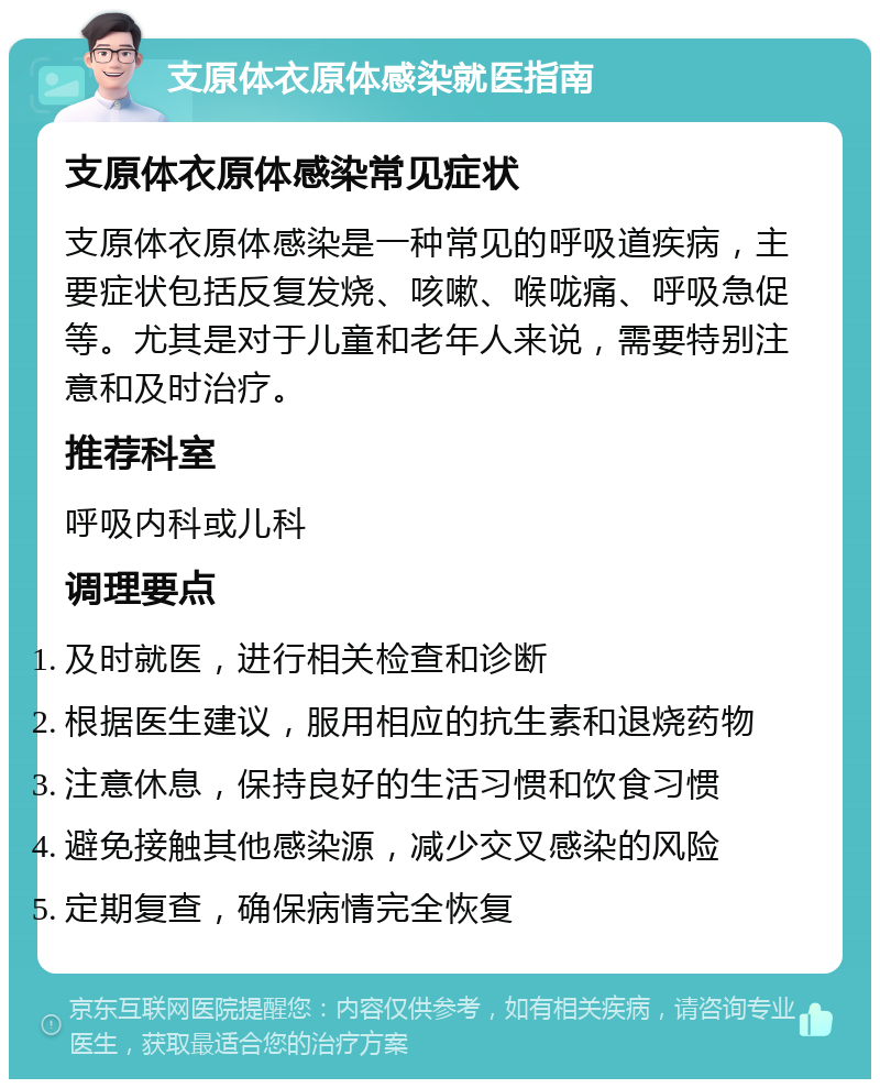 支原体衣原体感染就医指南 支原体衣原体感染常见症状 支原体衣原体感染是一种常见的呼吸道疾病，主要症状包括反复发烧、咳嗽、喉咙痛、呼吸急促等。尤其是对于儿童和老年人来说，需要特别注意和及时治疗。 推荐科室 呼吸内科或儿科 调理要点 及时就医，进行相关检查和诊断 根据医生建议，服用相应的抗生素和退烧药物 注意休息，保持良好的生活习惯和饮食习惯 避免接触其他感染源，减少交叉感染的风险 定期复查，确保病情完全恢复