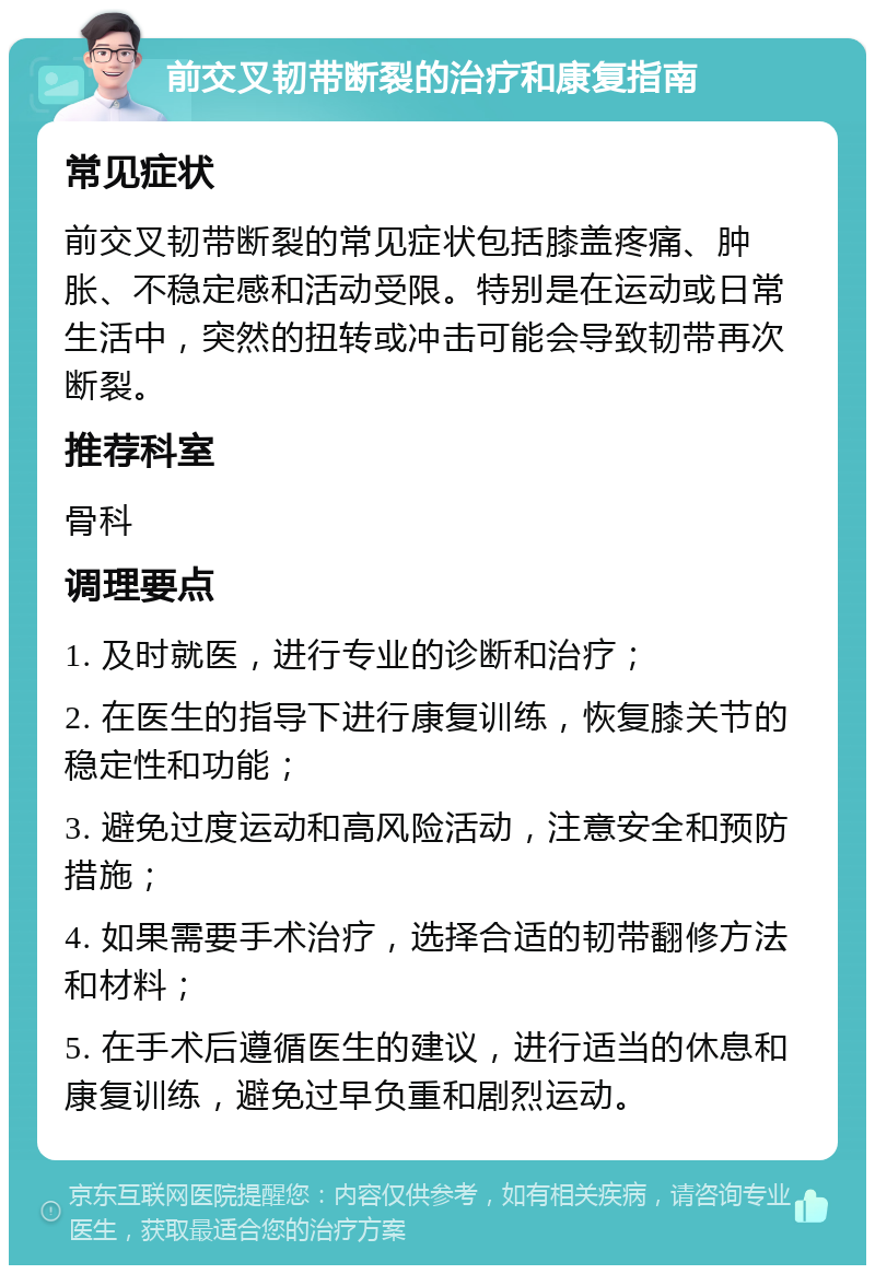 前交叉韧带断裂的治疗和康复指南 常见症状 前交叉韧带断裂的常见症状包括膝盖疼痛、肿胀、不稳定感和活动受限。特别是在运动或日常生活中，突然的扭转或冲击可能会导致韧带再次断裂。 推荐科室 骨科 调理要点 1. 及时就医，进行专业的诊断和治疗； 2. 在医生的指导下进行康复训练，恢复膝关节的稳定性和功能； 3. 避免过度运动和高风险活动，注意安全和预防措施； 4. 如果需要手术治疗，选择合适的韧带翻修方法和材料； 5. 在手术后遵循医生的建议，进行适当的休息和康复训练，避免过早负重和剧烈运动。