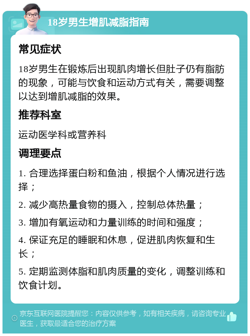 18岁男生增肌减脂指南 常见症状 18岁男生在锻炼后出现肌肉增长但肚子仍有脂肪的现象，可能与饮食和运动方式有关，需要调整以达到增肌减脂的效果。 推荐科室 运动医学科或营养科 调理要点 1. 合理选择蛋白粉和鱼油，根据个人情况进行选择； 2. 减少高热量食物的摄入，控制总体热量； 3. 增加有氧运动和力量训练的时间和强度； 4. 保证充足的睡眠和休息，促进肌肉恢复和生长； 5. 定期监测体脂和肌肉质量的变化，调整训练和饮食计划。