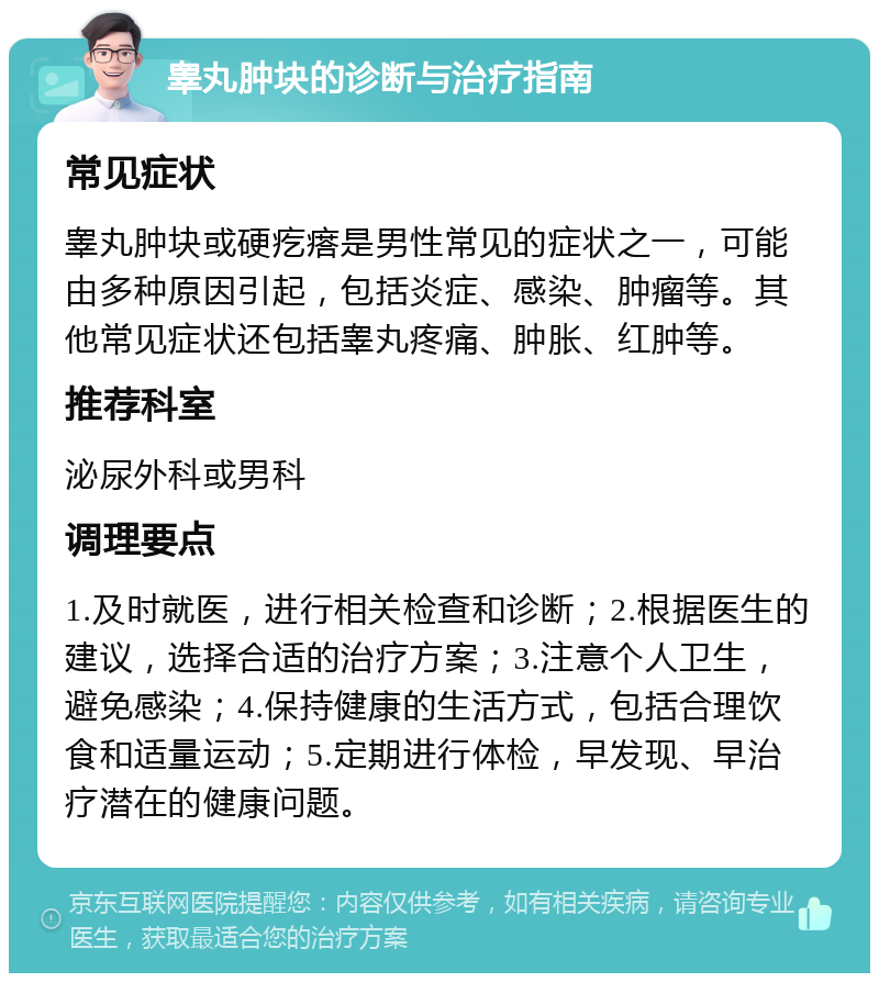 睾丸肿块的诊断与治疗指南 常见症状 睾丸肿块或硬疙瘩是男性常见的症状之一，可能由多种原因引起，包括炎症、感染、肿瘤等。其他常见症状还包括睾丸疼痛、肿胀、红肿等。 推荐科室 泌尿外科或男科 调理要点 1.及时就医，进行相关检查和诊断；2.根据医生的建议，选择合适的治疗方案；3.注意个人卫生，避免感染；4.保持健康的生活方式，包括合理饮食和适量运动；5.定期进行体检，早发现、早治疗潜在的健康问题。