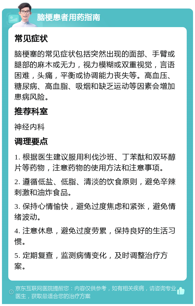 脑梗患者用药指南 常见症状 脑梗塞的常见症状包括突然出现的面部、手臂或腿部的麻木或无力，视力模糊或双重视觉，言语困难，头痛，平衡或协调能力丧失等。高血压、糖尿病、高血脂、吸烟和缺乏运动等因素会增加患病风险。 推荐科室 神经内科 调理要点 1. 根据医生建议服用利伐沙班、丁苯酞和双环醇片等药物，注意药物的使用方法和注意事项。 2. 遵循低盐、低脂、清淡的饮食原则，避免辛辣刺激和油炸食品。 3. 保持心情愉快，避免过度焦虑和紧张，避免情绪波动。 4. 注意休息，避免过度劳累，保持良好的生活习惯。 5. 定期复查，监测病情变化，及时调整治疗方案。