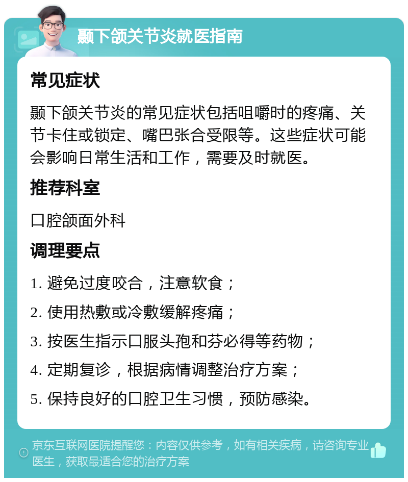 颞下颌关节炎就医指南 常见症状 颞下颌关节炎的常见症状包括咀嚼时的疼痛、关节卡住或锁定、嘴巴张合受限等。这些症状可能会影响日常生活和工作，需要及时就医。 推荐科室 口腔颌面外科 调理要点 1. 避免过度咬合，注意软食； 2. 使用热敷或冷敷缓解疼痛； 3. 按医生指示口服头孢和芬必得等药物； 4. 定期复诊，根据病情调整治疗方案； 5. 保持良好的口腔卫生习惯，预防感染。