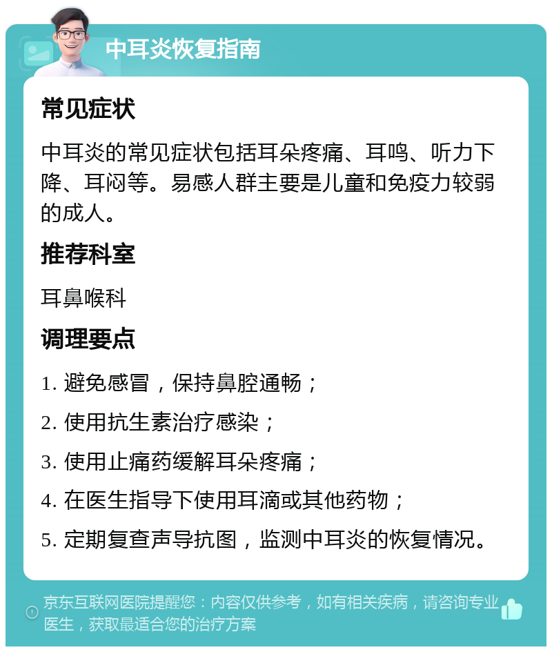 中耳炎恢复指南 常见症状 中耳炎的常见症状包括耳朵疼痛、耳鸣、听力下降、耳闷等。易感人群主要是儿童和免疫力较弱的成人。 推荐科室 耳鼻喉科 调理要点 1. 避免感冒，保持鼻腔通畅； 2. 使用抗生素治疗感染； 3. 使用止痛药缓解耳朵疼痛； 4. 在医生指导下使用耳滴或其他药物； 5. 定期复查声导抗图，监测中耳炎的恢复情况。