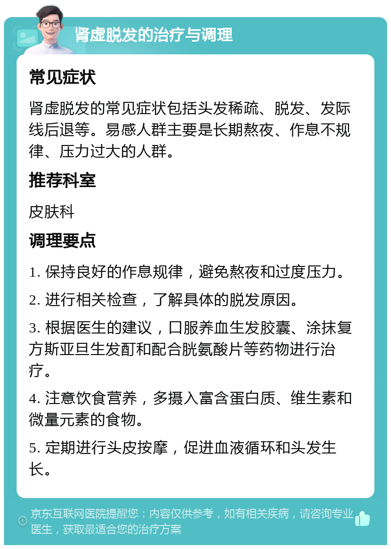 肾虚脱发的治疗与调理 常见症状 肾虚脱发的常见症状包括头发稀疏、脱发、发际线后退等。易感人群主要是长期熬夜、作息不规律、压力过大的人群。 推荐科室 皮肤科 调理要点 1. 保持良好的作息规律，避免熬夜和过度压力。 2. 进行相关检查，了解具体的脱发原因。 3. 根据医生的建议，口服养血生发胶囊、涂抹复方斯亚旦生发酊和配合胱氨酸片等药物进行治疗。 4. 注意饮食营养，多摄入富含蛋白质、维生素和微量元素的食物。 5. 定期进行头皮按摩，促进血液循环和头发生长。