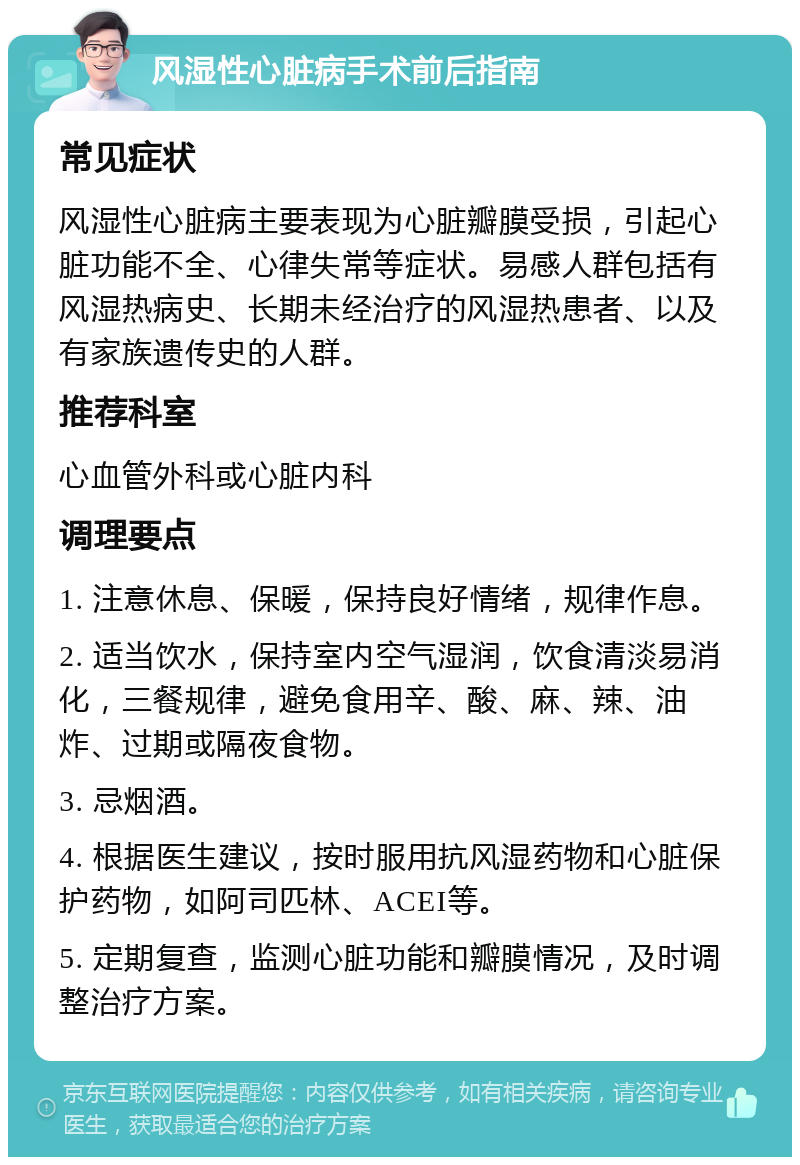 风湿性心脏病手术前后指南 常见症状 风湿性心脏病主要表现为心脏瓣膜受损，引起心脏功能不全、心律失常等症状。易感人群包括有风湿热病史、长期未经治疗的风湿热患者、以及有家族遗传史的人群。 推荐科室 心血管外科或心脏内科 调理要点 1. 注意休息、保暖，保持良好情绪，规律作息。 2. 适当饮水，保持室内空气湿润，饮食清淡易消化，三餐规律，避免食用辛、酸、麻、辣、油炸、过期或隔夜食物。 3. 忌烟酒。 4. 根据医生建议，按时服用抗风湿药物和心脏保护药物，如阿司匹林、ACEI等。 5. 定期复查，监测心脏功能和瓣膜情况，及时调整治疗方案。