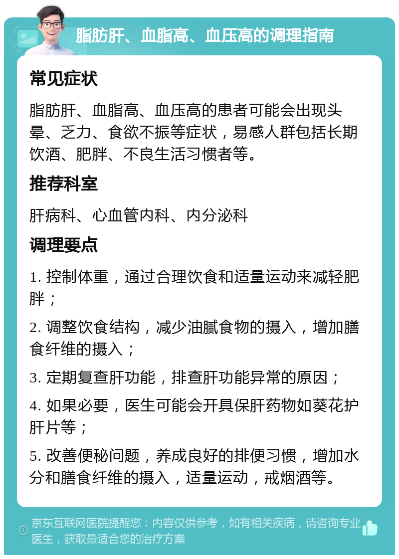 脂肪肝、血脂高、血压高的调理指南 常见症状 脂肪肝、血脂高、血压高的患者可能会出现头晕、乏力、食欲不振等症状，易感人群包括长期饮酒、肥胖、不良生活习惯者等。 推荐科室 肝病科、心血管内科、内分泌科 调理要点 1. 控制体重，通过合理饮食和适量运动来减轻肥胖； 2. 调整饮食结构，减少油腻食物的摄入，增加膳食纤维的摄入； 3. 定期复查肝功能，排查肝功能异常的原因； 4. 如果必要，医生可能会开具保肝药物如葵花护肝片等； 5. 改善便秘问题，养成良好的排便习惯，增加水分和膳食纤维的摄入，适量运动，戒烟酒等。