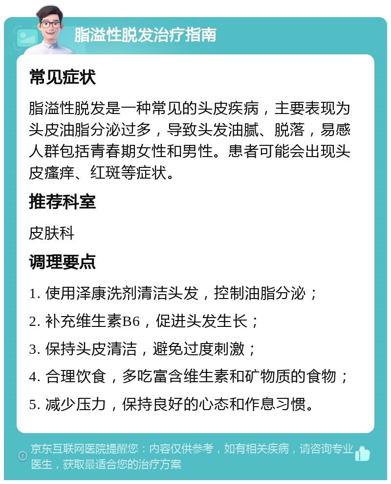 脂溢性脱发治疗指南 常见症状 脂溢性脱发是一种常见的头皮疾病，主要表现为头皮油脂分泌过多，导致头发油腻、脱落，易感人群包括青春期女性和男性。患者可能会出现头皮瘙痒、红斑等症状。 推荐科室 皮肤科 调理要点 1. 使用泽康洗剂清洁头发，控制油脂分泌； 2. 补充维生素B6，促进头发生长； 3. 保持头皮清洁，避免过度刺激； 4. 合理饮食，多吃富含维生素和矿物质的食物； 5. 减少压力，保持良好的心态和作息习惯。