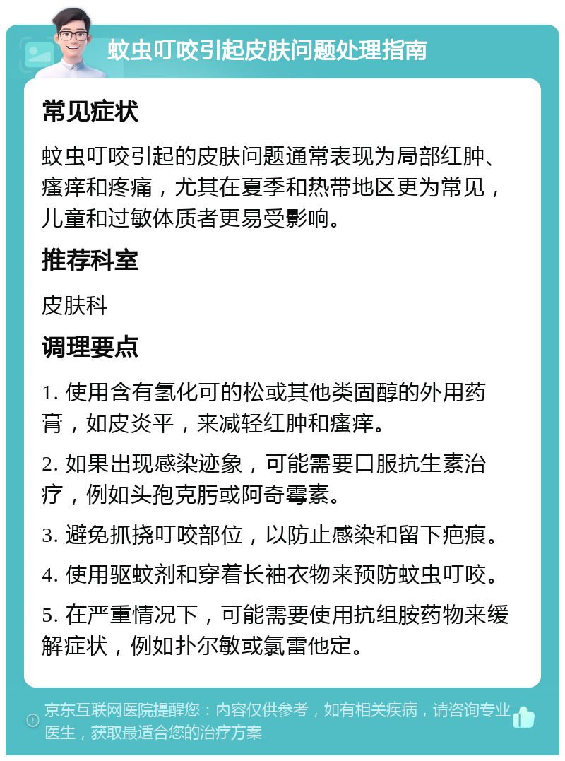 蚊虫叮咬引起皮肤问题处理指南 常见症状 蚊虫叮咬引起的皮肤问题通常表现为局部红肿、瘙痒和疼痛，尤其在夏季和热带地区更为常见，儿童和过敏体质者更易受影响。 推荐科室 皮肤科 调理要点 1. 使用含有氢化可的松或其他类固醇的外用药膏，如皮炎平，来减轻红肿和瘙痒。 2. 如果出现感染迹象，可能需要口服抗生素治疗，例如头孢克肟或阿奇霉素。 3. 避免抓挠叮咬部位，以防止感染和留下疤痕。 4. 使用驱蚊剂和穿着长袖衣物来预防蚊虫叮咬。 5. 在严重情况下，可能需要使用抗组胺药物来缓解症状，例如扑尔敏或氯雷他定。