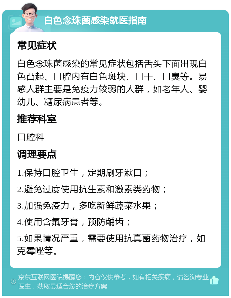 白色念珠菌感染就医指南 常见症状 白色念珠菌感染的常见症状包括舌头下面出现白色凸起、口腔内有白色斑块、口干、口臭等。易感人群主要是免疫力较弱的人群，如老年人、婴幼儿、糖尿病患者等。 推荐科室 口腔科 调理要点 1.保持口腔卫生，定期刷牙漱口； 2.避免过度使用抗生素和激素类药物； 3.加强免疫力，多吃新鲜蔬菜水果； 4.使用含氟牙膏，预防龋齿； 5.如果情况严重，需要使用抗真菌药物治疗，如克霉唑等。