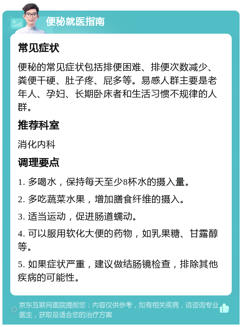 便秘就医指南 常见症状 便秘的常见症状包括排便困难、排便次数减少、粪便干硬、肚子疼、屁多等。易感人群主要是老年人、孕妇、长期卧床者和生活习惯不规律的人群。 推荐科室 消化内科 调理要点 1. 多喝水，保持每天至少8杯水的摄入量。 2. 多吃蔬菜水果，增加膳食纤维的摄入。 3. 适当运动，促进肠道蠕动。 4. 可以服用软化大便的药物，如乳果糖、甘露醇等。 5. 如果症状严重，建议做结肠镜检查，排除其他疾病的可能性。