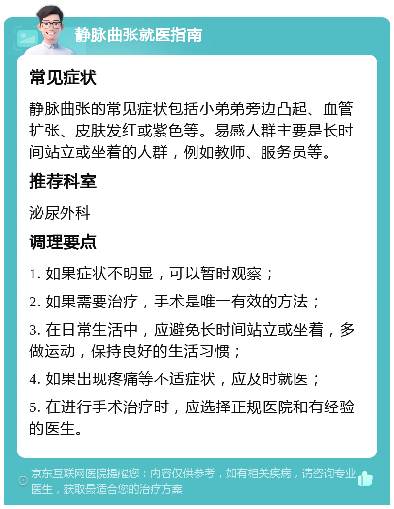 静脉曲张就医指南 常见症状 静脉曲张的常见症状包括小弟弟旁边凸起、血管扩张、皮肤发红或紫色等。易感人群主要是长时间站立或坐着的人群，例如教师、服务员等。 推荐科室 泌尿外科 调理要点 1. 如果症状不明显，可以暂时观察； 2. 如果需要治疗，手术是唯一有效的方法； 3. 在日常生活中，应避免长时间站立或坐着，多做运动，保持良好的生活习惯； 4. 如果出现疼痛等不适症状，应及时就医； 5. 在进行手术治疗时，应选择正规医院和有经验的医生。