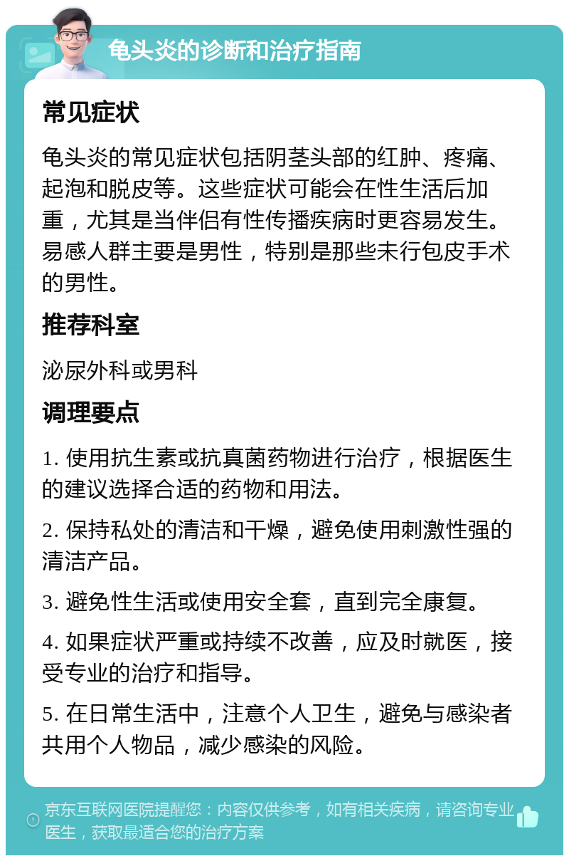 龟头炎的诊断和治疗指南 常见症状 龟头炎的常见症状包括阴茎头部的红肿、疼痛、起泡和脱皮等。这些症状可能会在性生活后加重，尤其是当伴侣有性传播疾病时更容易发生。易感人群主要是男性，特别是那些未行包皮手术的男性。 推荐科室 泌尿外科或男科 调理要点 1. 使用抗生素或抗真菌药物进行治疗，根据医生的建议选择合适的药物和用法。 2. 保持私处的清洁和干燥，避免使用刺激性强的清洁产品。 3. 避免性生活或使用安全套，直到完全康复。 4. 如果症状严重或持续不改善，应及时就医，接受专业的治疗和指导。 5. 在日常生活中，注意个人卫生，避免与感染者共用个人物品，减少感染的风险。