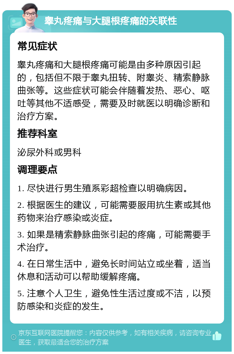 睾丸疼痛与大腿根疼痛的关联性 常见症状 睾丸疼痛和大腿根疼痛可能是由多种原因引起的，包括但不限于睾丸扭转、附睾炎、精索静脉曲张等。这些症状可能会伴随着发热、恶心、呕吐等其他不适感受，需要及时就医以明确诊断和治疗方案。 推荐科室 泌尿外科或男科 调理要点 1. 尽快进行男生殖系彩超检查以明确病因。 2. 根据医生的建议，可能需要服用抗生素或其他药物来治疗感染或炎症。 3. 如果是精索静脉曲张引起的疼痛，可能需要手术治疗。 4. 在日常生活中，避免长时间站立或坐着，适当休息和活动可以帮助缓解疼痛。 5. 注意个人卫生，避免性生活过度或不洁，以预防感染和炎症的发生。