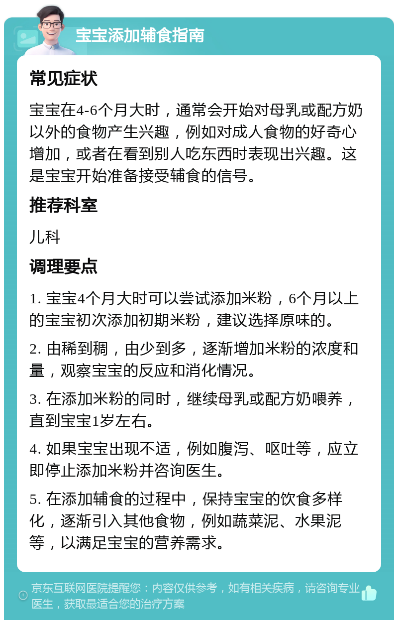 宝宝添加辅食指南 常见症状 宝宝在4-6个月大时，通常会开始对母乳或配方奶以外的食物产生兴趣，例如对成人食物的好奇心增加，或者在看到别人吃东西时表现出兴趣。这是宝宝开始准备接受辅食的信号。 推荐科室 儿科 调理要点 1. 宝宝4个月大时可以尝试添加米粉，6个月以上的宝宝初次添加初期米粉，建议选择原味的。 2. 由稀到稠，由少到多，逐渐增加米粉的浓度和量，观察宝宝的反应和消化情况。 3. 在添加米粉的同时，继续母乳或配方奶喂养，直到宝宝1岁左右。 4. 如果宝宝出现不适，例如腹泻、呕吐等，应立即停止添加米粉并咨询医生。 5. 在添加辅食的过程中，保持宝宝的饮食多样化，逐渐引入其他食物，例如蔬菜泥、水果泥等，以满足宝宝的营养需求。