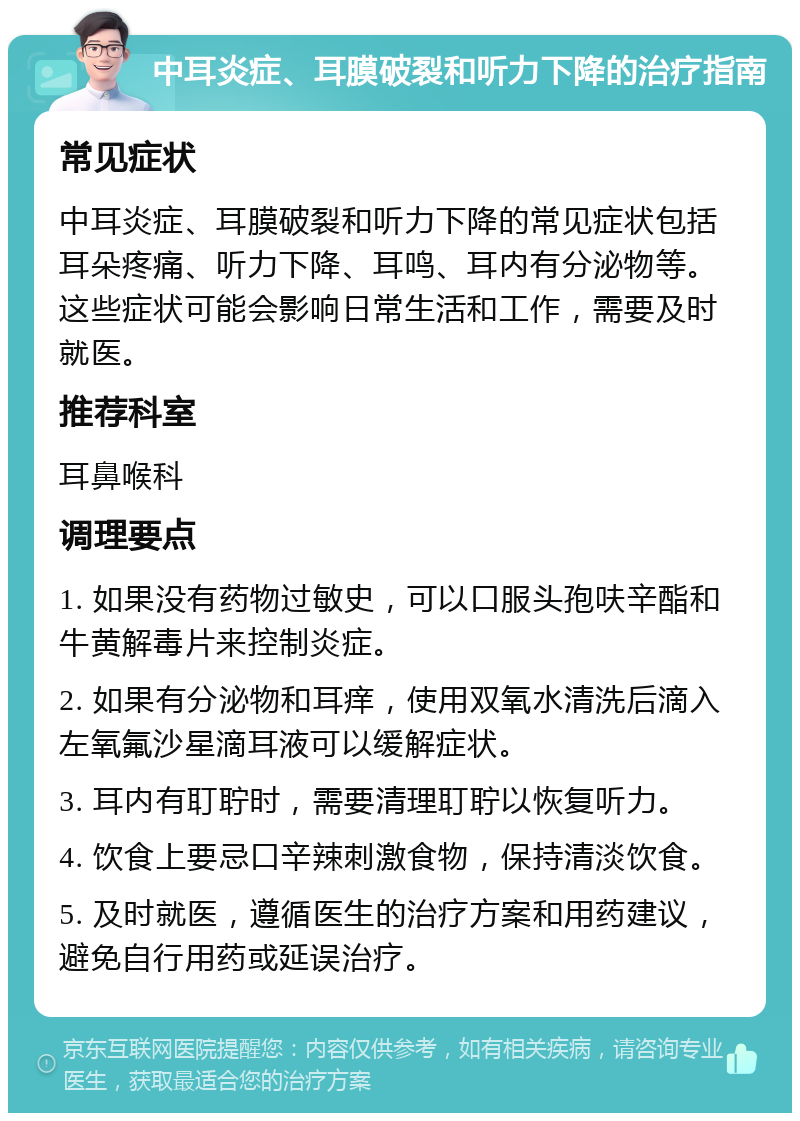 中耳炎症、耳膜破裂和听力下降的治疗指南 常见症状 中耳炎症、耳膜破裂和听力下降的常见症状包括耳朵疼痛、听力下降、耳鸣、耳内有分泌物等。这些症状可能会影响日常生活和工作，需要及时就医。 推荐科室 耳鼻喉科 调理要点 1. 如果没有药物过敏史，可以口服头孢呋辛酯和牛黄解毒片来控制炎症。 2. 如果有分泌物和耳痒，使用双氧水清洗后滴入左氧氟沙星滴耳液可以缓解症状。 3. 耳内有耵聍时，需要清理耵聍以恢复听力。 4. 饮食上要忌口辛辣刺激食物，保持清淡饮食。 5. 及时就医，遵循医生的治疗方案和用药建议，避免自行用药或延误治疗。