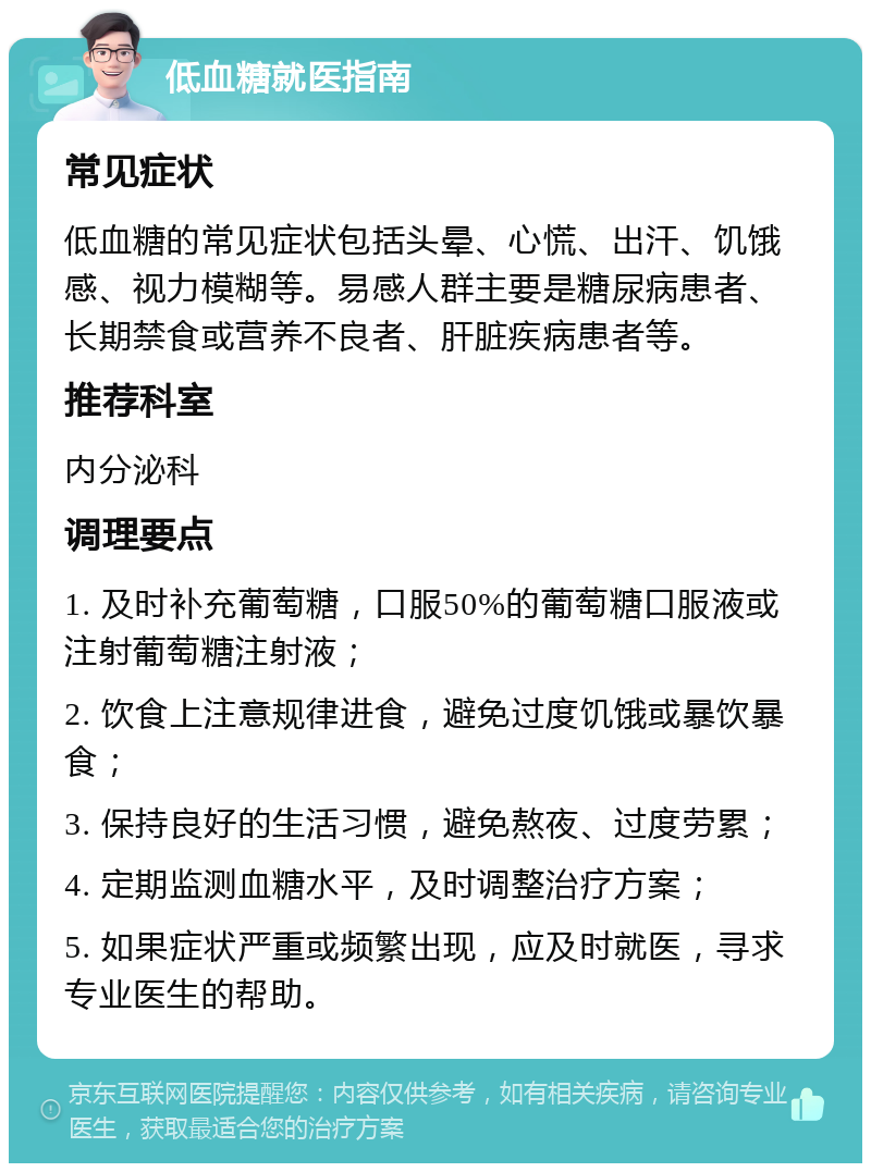 低血糖就医指南 常见症状 低血糖的常见症状包括头晕、心慌、出汗、饥饿感、视力模糊等。易感人群主要是糖尿病患者、长期禁食或营养不良者、肝脏疾病患者等。 推荐科室 内分泌科 调理要点 1. 及时补充葡萄糖，口服50%的葡萄糖口服液或注射葡萄糖注射液； 2. 饮食上注意规律进食，避免过度饥饿或暴饮暴食； 3. 保持良好的生活习惯，避免熬夜、过度劳累； 4. 定期监测血糖水平，及时调整治疗方案； 5. 如果症状严重或频繁出现，应及时就医，寻求专业医生的帮助。