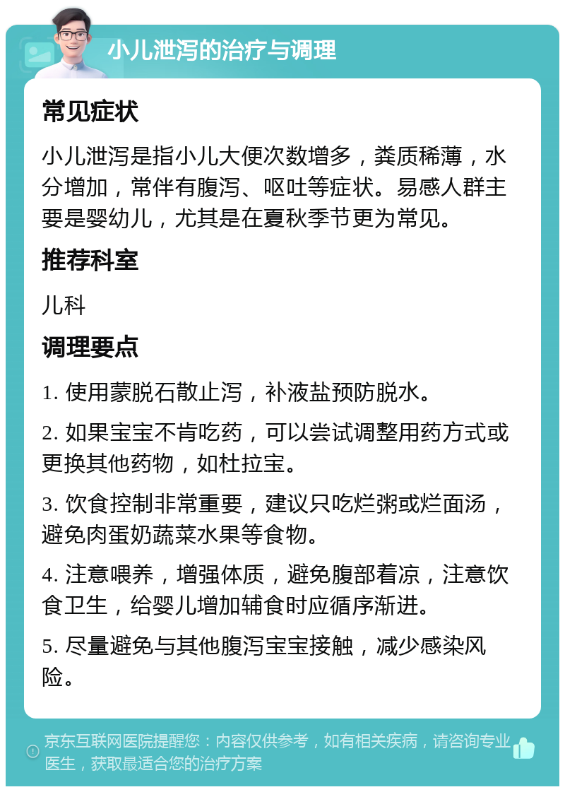 小儿泄泻的治疗与调理 常见症状 小儿泄泻是指小儿大便次数增多，粪质稀薄，水分增加，常伴有腹泻、呕吐等症状。易感人群主要是婴幼儿，尤其是在夏秋季节更为常见。 推荐科室 儿科 调理要点 1. 使用蒙脱石散止泻，补液盐预防脱水。 2. 如果宝宝不肯吃药，可以尝试调整用药方式或更换其他药物，如杜拉宝。 3. 饮食控制非常重要，建议只吃烂粥或烂面汤，避免肉蛋奶蔬菜水果等食物。 4. 注意喂养，增强体质，避免腹部着凉，注意饮食卫生，给婴儿增加辅食时应循序渐进。 5. 尽量避免与其他腹泻宝宝接触，减少感染风险。