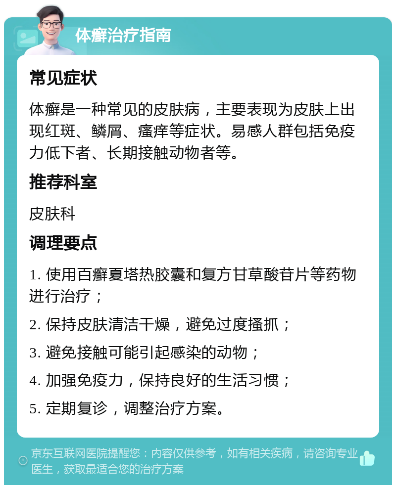 体癣治疗指南 常见症状 体癣是一种常见的皮肤病，主要表现为皮肤上出现红斑、鳞屑、瘙痒等症状。易感人群包括免疫力低下者、长期接触动物者等。 推荐科室 皮肤科 调理要点 1. 使用百癣夏塔热胶囊和复方甘草酸苷片等药物进行治疗； 2. 保持皮肤清洁干燥，避免过度搔抓； 3. 避免接触可能引起感染的动物； 4. 加强免疫力，保持良好的生活习惯； 5. 定期复诊，调整治疗方案。