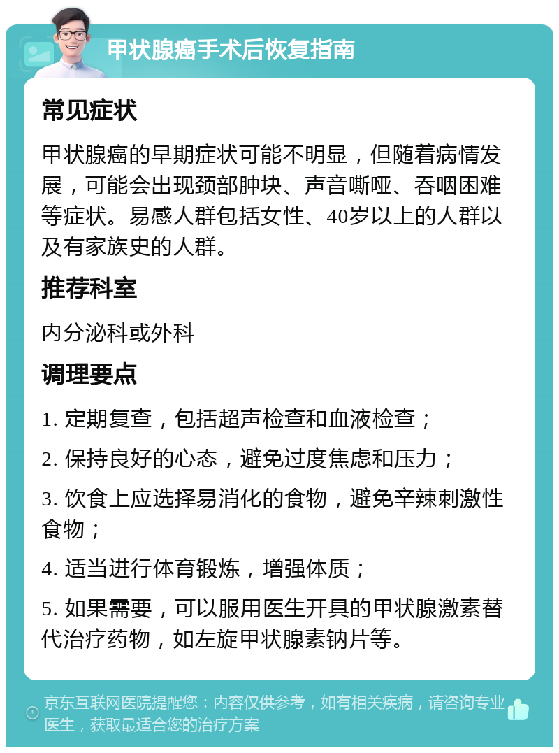 甲状腺癌手术后恢复指南 常见症状 甲状腺癌的早期症状可能不明显，但随着病情发展，可能会出现颈部肿块、声音嘶哑、吞咽困难等症状。易感人群包括女性、40岁以上的人群以及有家族史的人群。 推荐科室 内分泌科或外科 调理要点 1. 定期复查，包括超声检查和血液检查； 2. 保持良好的心态，避免过度焦虑和压力； 3. 饮食上应选择易消化的食物，避免辛辣刺激性食物； 4. 适当进行体育锻炼，增强体质； 5. 如果需要，可以服用医生开具的甲状腺激素替代治疗药物，如左旋甲状腺素钠片等。