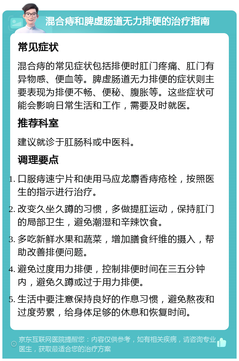 混合痔和脾虚肠道无力排便的治疗指南 常见症状 混合痔的常见症状包括排便时肛门疼痛、肛门有异物感、便血等。脾虚肠道无力排便的症状则主要表现为排便不畅、便秘、腹胀等。这些症状可能会影响日常生活和工作，需要及时就医。 推荐科室 建议就诊于肛肠科或中医科。 调理要点 口服痔速宁片和使用马应龙麝香痔疮栓，按照医生的指示进行治疗。 改变久坐久蹲的习惯，多做提肛运动，保持肛门的局部卫生，避免潮湿和辛辣饮食。 多吃新鲜水果和蔬菜，增加膳食纤维的摄入，帮助改善排便问题。 避免过度用力排便，控制排便时间在三五分钟内，避免久蹲或过于用力排便。 生活中要注意保持良好的作息习惯，避免熬夜和过度劳累，给身体足够的休息和恢复时间。