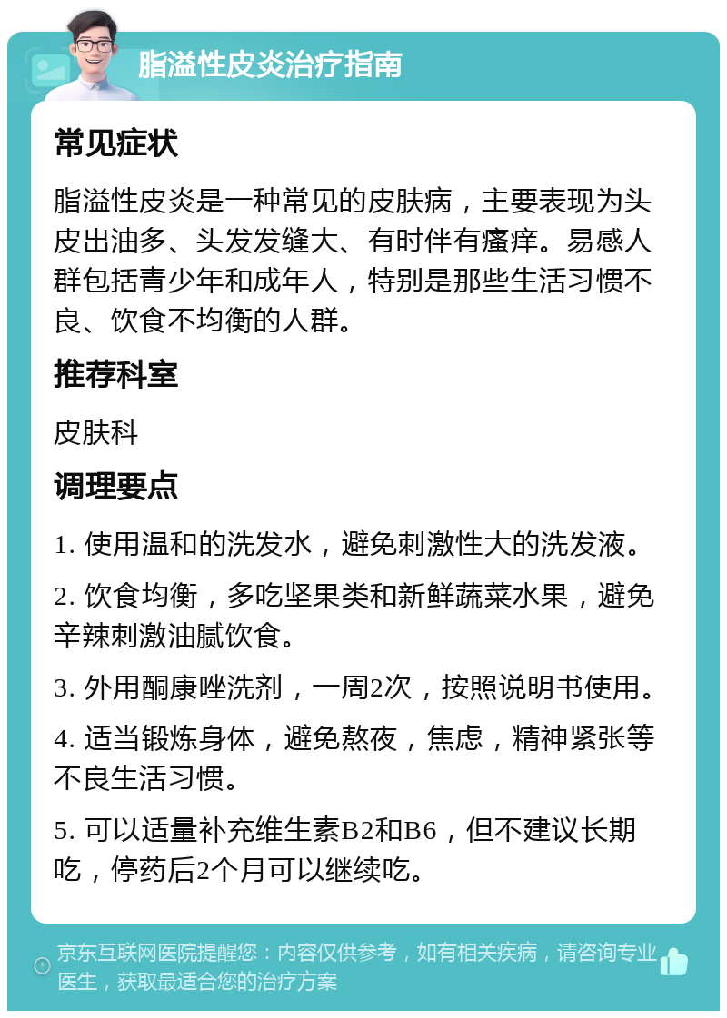 脂溢性皮炎治疗指南 常见症状 脂溢性皮炎是一种常见的皮肤病，主要表现为头皮出油多、头发发缝大、有时伴有瘙痒。易感人群包括青少年和成年人，特别是那些生活习惯不良、饮食不均衡的人群。 推荐科室 皮肤科 调理要点 1. 使用温和的洗发水，避免刺激性大的洗发液。 2. 饮食均衡，多吃坚果类和新鲜蔬菜水果，避免辛辣刺激油腻饮食。 3. 外用酮康唑洗剂，一周2次，按照说明书使用。 4. 适当锻炼身体，避免熬夜，焦虑，精神紧张等不良生活习惯。 5. 可以适量补充维生素B2和B6，但不建议长期吃，停药后2个月可以继续吃。