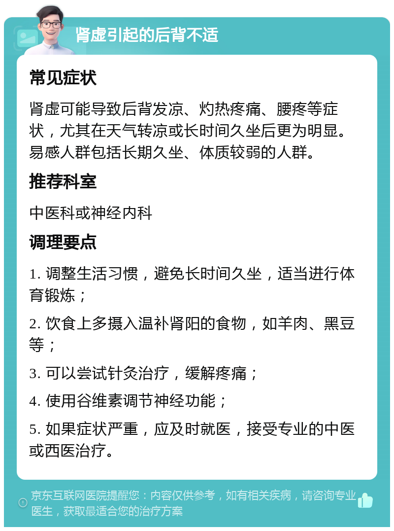 肾虚引起的后背不适 常见症状 肾虚可能导致后背发凉、灼热疼痛、腰疼等症状，尤其在天气转凉或长时间久坐后更为明显。易感人群包括长期久坐、体质较弱的人群。 推荐科室 中医科或神经内科 调理要点 1. 调整生活习惯，避免长时间久坐，适当进行体育锻炼； 2. 饮食上多摄入温补肾阳的食物，如羊肉、黑豆等； 3. 可以尝试针灸治疗，缓解疼痛； 4. 使用谷维素调节神经功能； 5. 如果症状严重，应及时就医，接受专业的中医或西医治疗。