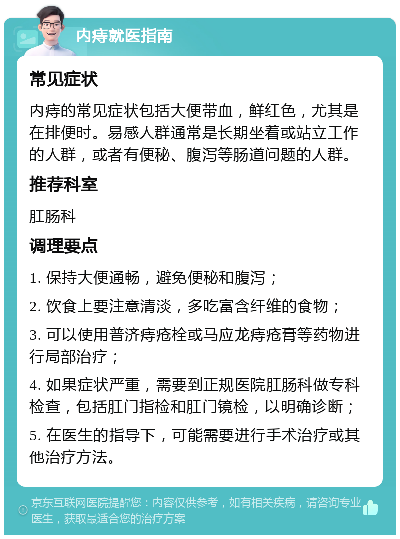 内痔就医指南 常见症状 内痔的常见症状包括大便带血，鲜红色，尤其是在排便时。易感人群通常是长期坐着或站立工作的人群，或者有便秘、腹泻等肠道问题的人群。 推荐科室 肛肠科 调理要点 1. 保持大便通畅，避免便秘和腹泻； 2. 饮食上要注意清淡，多吃富含纤维的食物； 3. 可以使用普济痔疮栓或马应龙痔疮膏等药物进行局部治疗； 4. 如果症状严重，需要到正规医院肛肠科做专科检查，包括肛门指检和肛门镜检，以明确诊断； 5. 在医生的指导下，可能需要进行手术治疗或其他治疗方法。