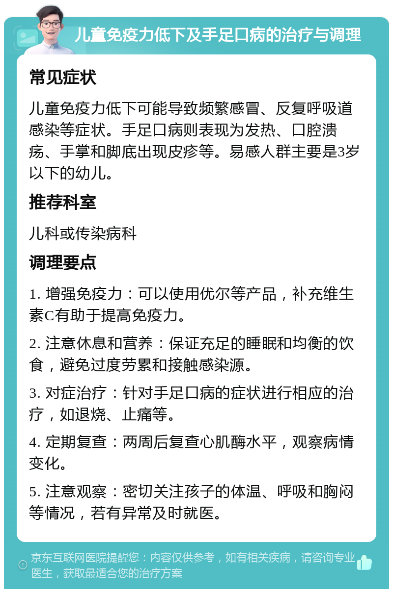 儿童免疫力低下及手足口病的治疗与调理 常见症状 儿童免疫力低下可能导致频繁感冒、反复呼吸道感染等症状。手足口病则表现为发热、口腔溃疡、手掌和脚底出现皮疹等。易感人群主要是3岁以下的幼儿。 推荐科室 儿科或传染病科 调理要点 1. 增强免疫力：可以使用优尔等产品，补充维生素C有助于提高免疫力。 2. 注意休息和营养：保证充足的睡眠和均衡的饮食，避免过度劳累和接触感染源。 3. 对症治疗：针对手足口病的症状进行相应的治疗，如退烧、止痛等。 4. 定期复查：两周后复查心肌酶水平，观察病情变化。 5. 注意观察：密切关注孩子的体温、呼吸和胸闷等情况，若有异常及时就医。