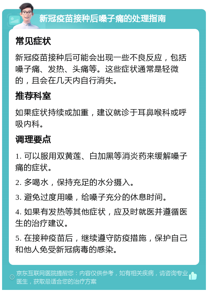 新冠疫苗接种后嗓子痛的处理指南 常见症状 新冠疫苗接种后可能会出现一些不良反应，包括嗓子痛、发热、头痛等。这些症状通常是轻微的，且会在几天内自行消失。 推荐科室 如果症状持续或加重，建议就诊于耳鼻喉科或呼吸内科。 调理要点 1. 可以服用双黄莲、白加黑等消炎药来缓解嗓子痛的症状。 2. 多喝水，保持充足的水分摄入。 3. 避免过度用嗓，给嗓子充分的休息时间。 4. 如果有发热等其他症状，应及时就医并遵循医生的治疗建议。 5. 在接种疫苗后，继续遵守防疫措施，保护自己和他人免受新冠病毒的感染。