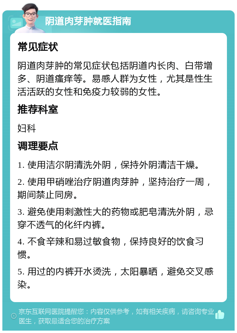 阴道肉芽肿就医指南 常见症状 阴道肉芽肿的常见症状包括阴道内长肉、白带增多、阴道瘙痒等。易感人群为女性，尤其是性生活活跃的女性和免疫力较弱的女性。 推荐科室 妇科 调理要点 1. 使用洁尔阴清洗外阴，保持外阴清洁干燥。 2. 使用甲硝唑治疗阴道肉芽肿，坚持治疗一周，期间禁止同房。 3. 避免使用刺激性大的药物或肥皂清洗外阴，忌穿不透气的化纤内裤。 4. 不食辛辣和易过敏食物，保持良好的饮食习惯。 5. 用过的内裤开水烫洗，太阳暴晒，避免交叉感染。