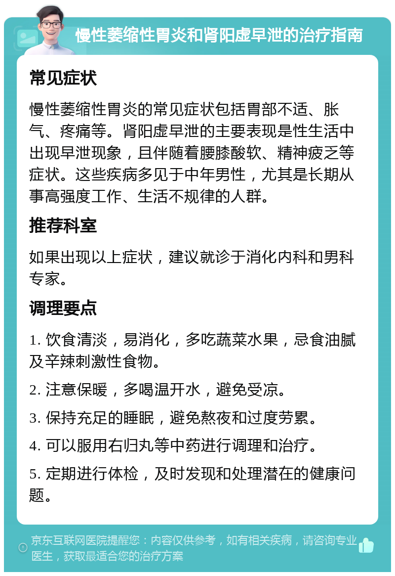 慢性萎缩性胃炎和肾阳虚早泄的治疗指南 常见症状 慢性萎缩性胃炎的常见症状包括胃部不适、胀气、疼痛等。肾阳虚早泄的主要表现是性生活中出现早泄现象，且伴随着腰膝酸软、精神疲乏等症状。这些疾病多见于中年男性，尤其是长期从事高强度工作、生活不规律的人群。 推荐科室 如果出现以上症状，建议就诊于消化内科和男科专家。 调理要点 1. 饮食清淡，易消化，多吃蔬菜水果，忌食油腻及辛辣刺激性食物。 2. 注意保暖，多喝温开水，避免受凉。 3. 保持充足的睡眠，避免熬夜和过度劳累。 4. 可以服用右归丸等中药进行调理和治疗。 5. 定期进行体检，及时发现和处理潜在的健康问题。