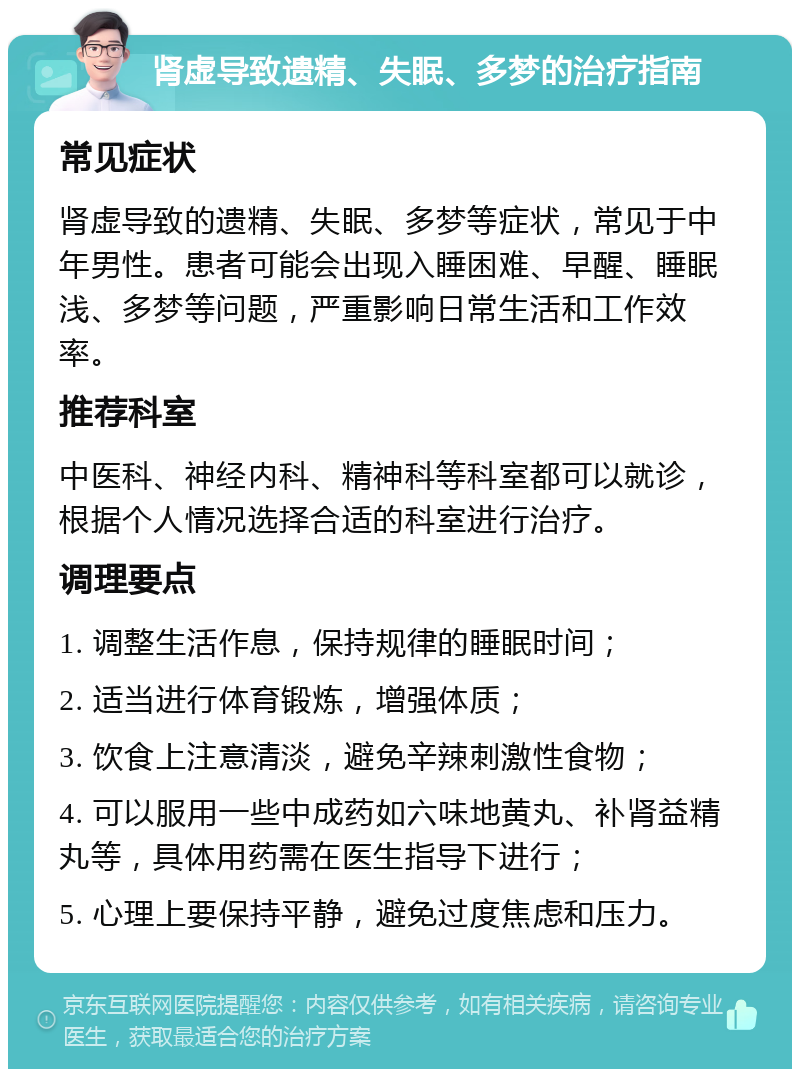 肾虚导致遗精、失眠、多梦的治疗指南 常见症状 肾虚导致的遗精、失眠、多梦等症状，常见于中年男性。患者可能会出现入睡困难、早醒、睡眠浅、多梦等问题，严重影响日常生活和工作效率。 推荐科室 中医科、神经内科、精神科等科室都可以就诊，根据个人情况选择合适的科室进行治疗。 调理要点 1. 调整生活作息，保持规律的睡眠时间； 2. 适当进行体育锻炼，增强体质； 3. 饮食上注意清淡，避免辛辣刺激性食物； 4. 可以服用一些中成药如六味地黄丸、补肾益精丸等，具体用药需在医生指导下进行； 5. 心理上要保持平静，避免过度焦虑和压力。